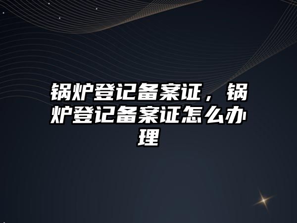 鍋爐登記備案證，鍋爐登記備案證怎么辦理