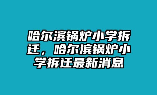 哈爾濱鍋爐小學(xué)拆遷，哈爾濱鍋爐小學(xué)拆遷最新消息