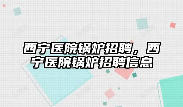 西寧醫(yī)院鍋爐招聘，西寧醫(yī)院鍋爐招聘信息