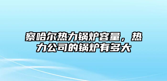 察哈爾熱力鍋爐容量，熱力公司的鍋爐有多大