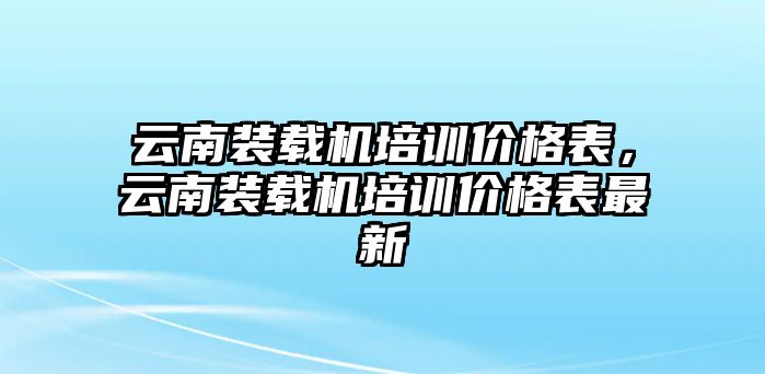 云南裝載機培訓(xùn)價格表，云南裝載機培訓(xùn)價格表最新