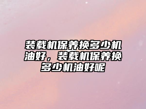 裝載機(jī)保養(yǎng)換多少機(jī)油好，裝載機(jī)保養(yǎng)換多少機(jī)油好呢