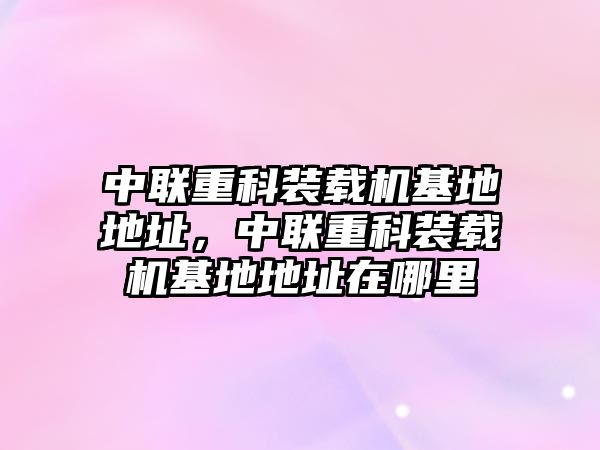 中聯(lián)重科裝載機(jī)基地地址，中聯(lián)重科裝載機(jī)基地地址在哪里