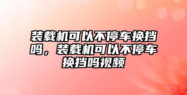 裝載機可以不停車換擋嗎，裝載機可以不停車換擋嗎視頻