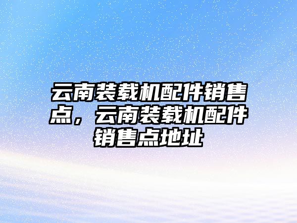 云南裝載機(jī)配件銷售點，云南裝載機(jī)配件銷售點地址