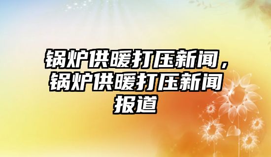 鍋爐供暖打壓新聞，鍋爐供暖打壓新聞報道