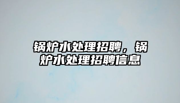 鍋爐水處理招聘，鍋爐水處理招聘信息