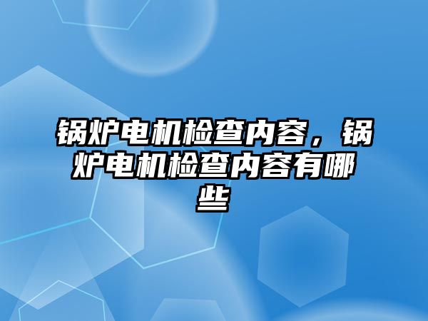 鍋爐電機檢查內(nèi)容，鍋爐電機檢查內(nèi)容有哪些