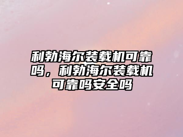 利勃海爾裝載機可靠嗎，利勃海爾裝載機可靠嗎安全嗎