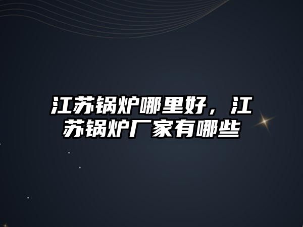 江蘇鍋爐哪里好，江蘇鍋爐廠家有哪些